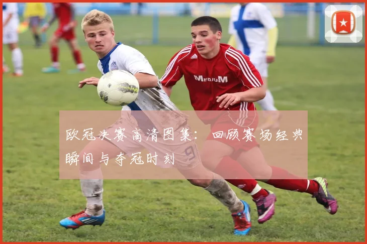 欧冠决赛高清图集：回顾赛场经典瞬间与夺冠时刻