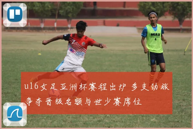 u16女足亚洲杯赛程出炉 多支劲旅争夺晋级名额与世少赛席位