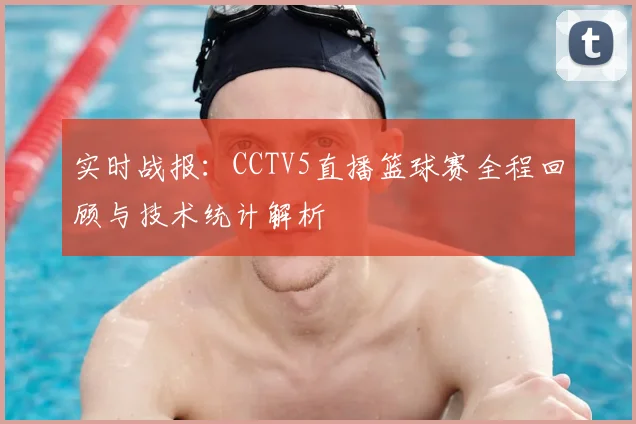 实时战报:CCTV5直播篮球赛全程回顾与技术统计解析