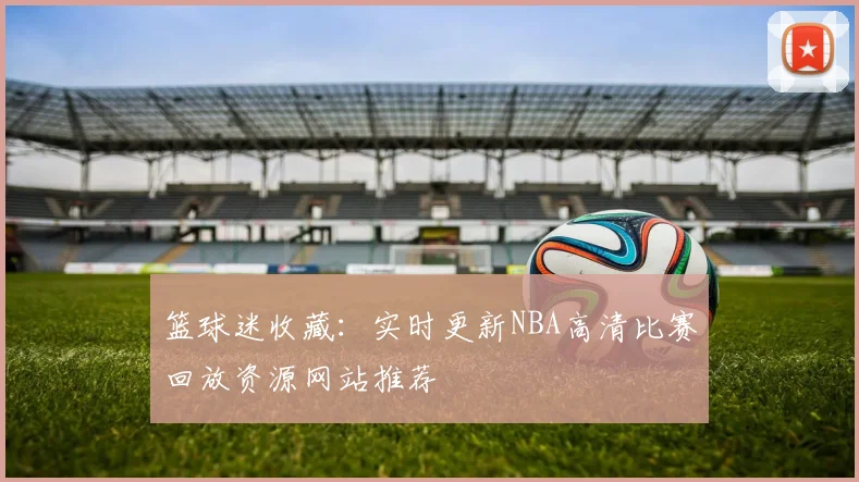篮球迷收藏：实时更新NBA高清比赛回放资源网站推荐