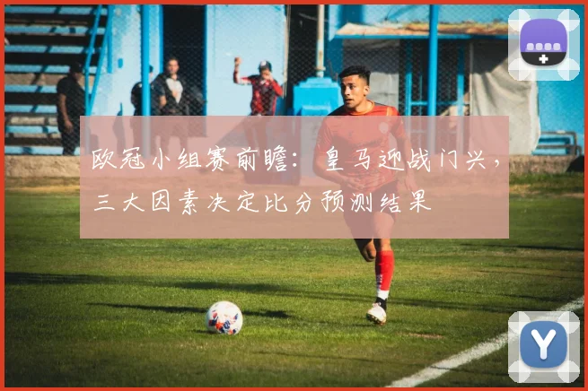 欧冠小组赛前瞻：皇马迎战门兴，三大因素决定比分预测结果