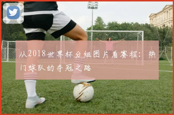 从2018世界杯分组图片看赛程：热门球队的夺冠之路