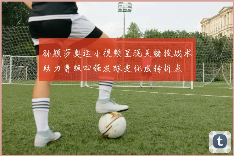 孙颖莎奥运小视频呈现关键技战术助力晋级四强发球变化成转折点