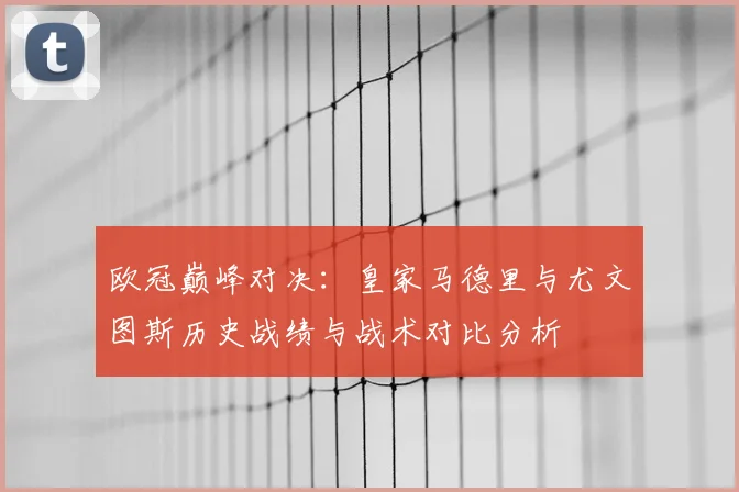 欧冠巅峰对决:皇家马德里与尤文图斯历史战绩与战术对比分析