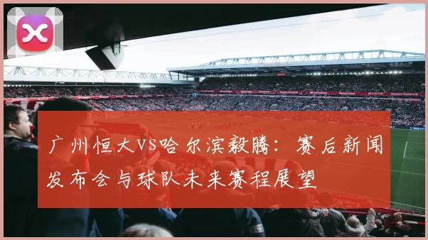 广州恒大vs哈尔滨毅腾：赛后新闻发布会与球队未来赛程展望