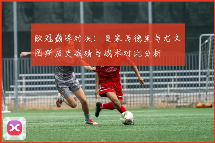 欧冠巅峰对决:皇家马德里与尤文图斯历史战绩与战术对比分析