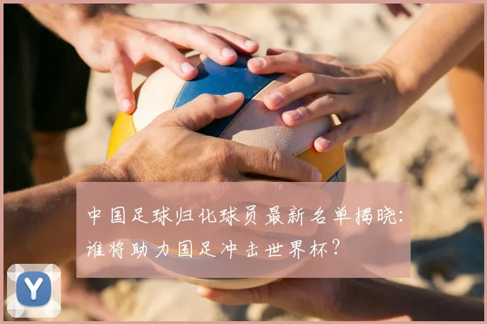 中国足球归化球员最新名单揭晓：谁将助力国足冲击世界杯？