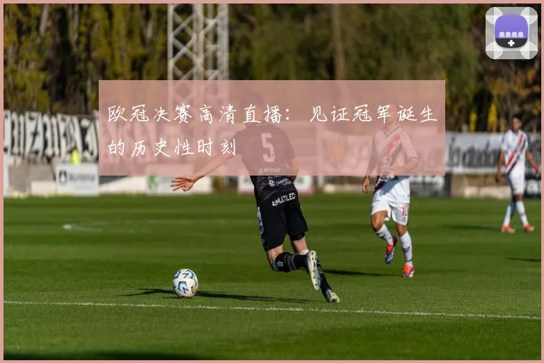 欧冠决赛高清直播：见证冠军诞生的历史性时刻