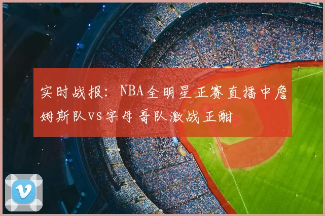 实时战报：NBA全明星正赛直播中詹姆斯队vs字母哥队激战正酣