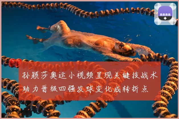 孙颖莎奥运小视频呈现关键技战术助力晋级四强发球变化成转折点