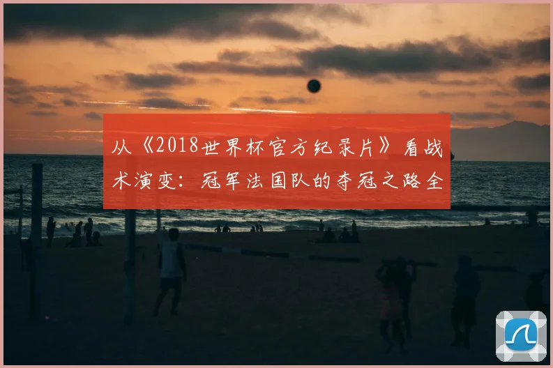 从《2018世界杯官方纪录片》看战术演变：冠军法国队的夺冠之路全记录