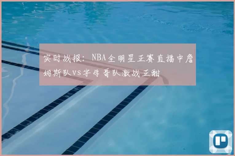 实时战报：NBA全明星正赛直播中詹姆斯队vs字母哥队激战正酣