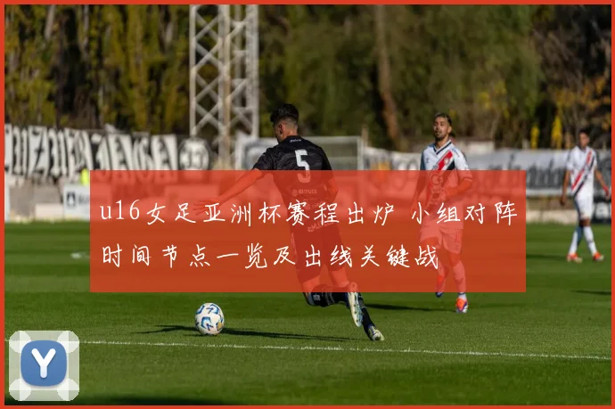 u16女足亚洲杯赛程出炉 小组对阵时间节点一览及出线关键战