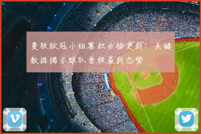 曼联欧冠小组赛积分榜更新：关键数据揭示球队晋级最新态势