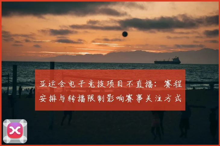 亚运会电子竞技项目不直播：赛程安排与转播限制影响赛事关注方式