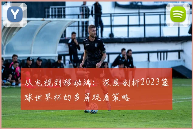 从电视到移动端：深度剖析2023篮球世界杯的多屏观看策略