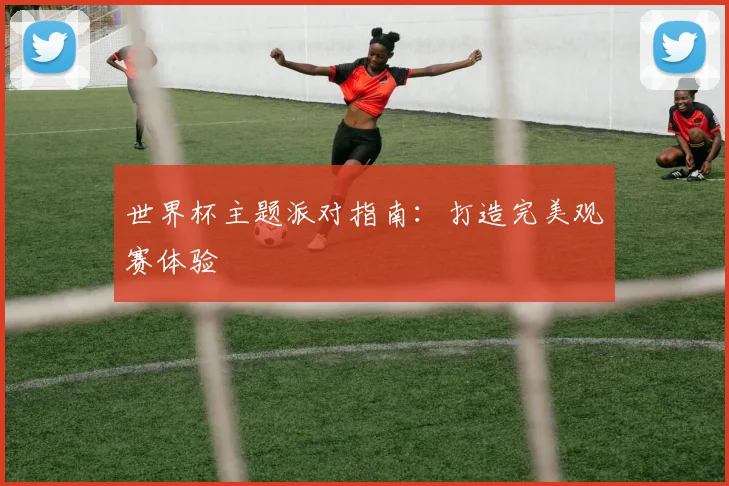 世界杯主题派对指南:打造完美观赛体验