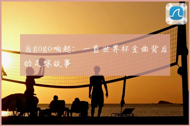 当gogo响起：一首世界杯金曲背后的足球故事
