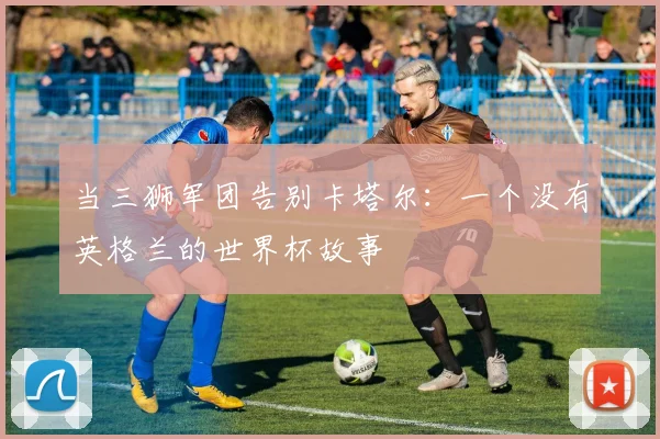 当三狮军团告别卡塔尔：一个没有英格兰的世界杯故事