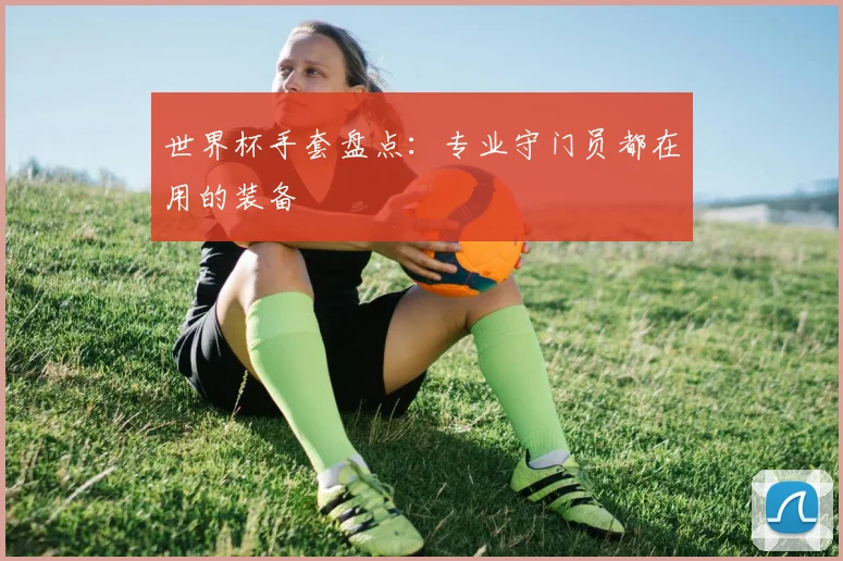 世界杯手套盘点：专业守门员都在用的装备