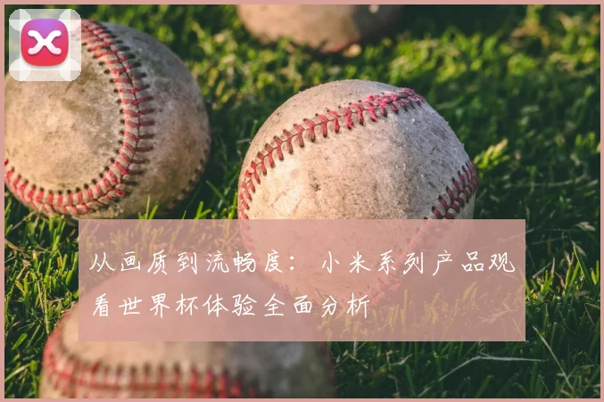 从画质到流畅度：小米系列产品观看世界杯体验全面分析