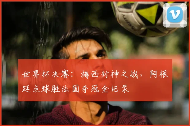 世界杯决赛：梅西封神之战，阿根廷点球胜法国夺冠全记录