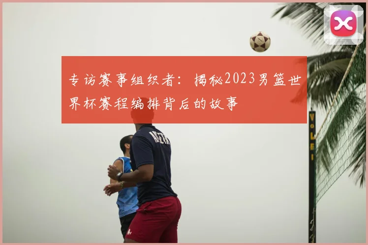 专访赛事组织者：揭秘2023男篮世界杯赛程编排背后的故事