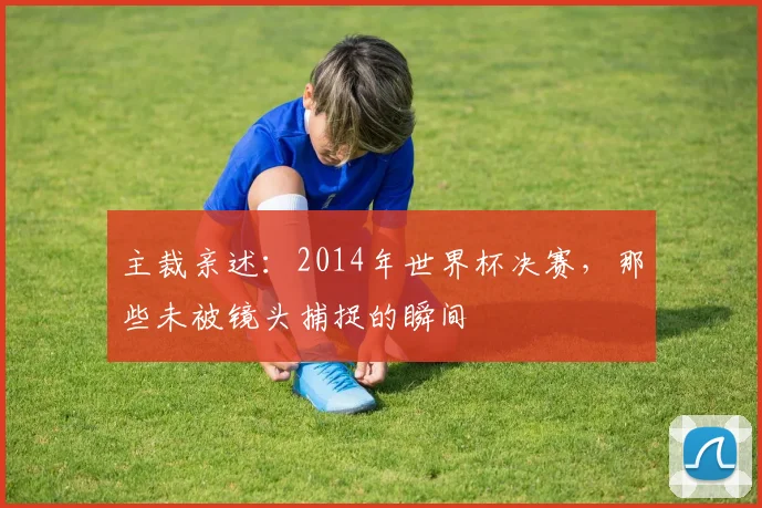 主裁亲述:2014年世界杯决赛,那些未被镜头捕捉的瞬间