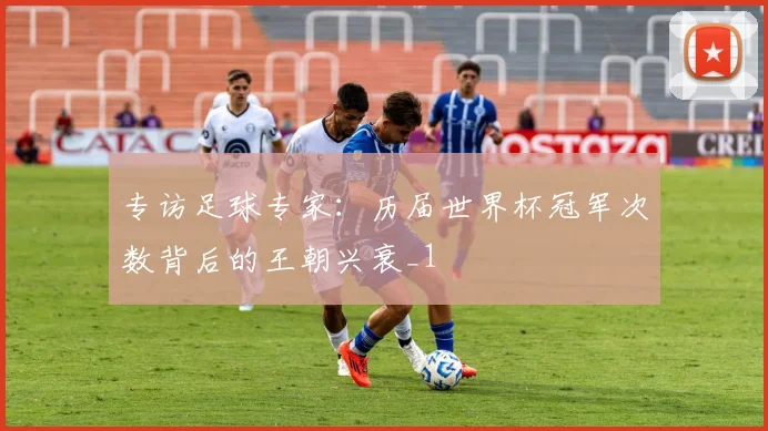 专访足球专家：历届世界杯冠军次数背后的王朝兴衰_1