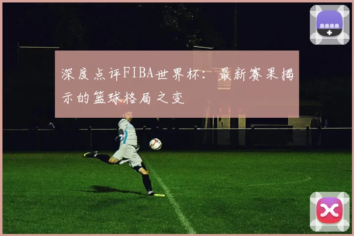 深度点评FIBA世界杯：最新赛果揭示的篮球格局之变