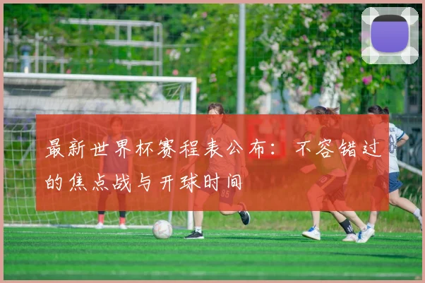 最新世界杯赛程表公布：不容错过的焦点战与开球时间